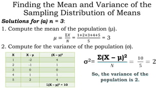 Finding the Mean and Variance of the
Sampling Distribution of Means
Solutions for (a) n = 3:
1. Compute the mean of the population (μ).
𝜇 =
Σ𝑋
𝑁
=
1+2+3+4+5
5
= 3
2. Compute for the variance of the population (σ).
X X - μ (X – μ)2
1 -2 4
2 -1 1
3 0 0
4 1 1
5 2 4
Σ(X – μ)2 = 10
Σ(X – μ)2
 