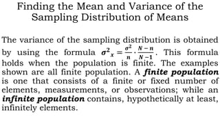 Finding the Mean and Variance of the
Sampling Distribution of Means
The variance of the sampling distribution is obtained
by using the formula 𝝈 𝟐
𝒙 =
𝝈 𝟐
𝒏
∙
𝑵 − 𝒏
𝑵 −𝟏
. This formula
holds when the population is finite. The examples
shown are all finite population. A finite population
is one that consists of a finite or fixed number of
elements, measurements, or observations; while an
infinite population contains, hypothetically at least,
infinitely elements.
 
