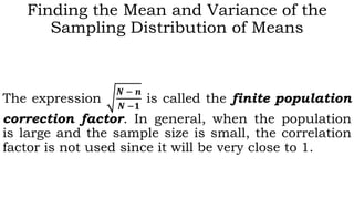 Finding the Mean and Variance of the
Sampling Distribution of Means
The expression
𝑵 − 𝒏
𝑵 −𝟏
is called the finite population
correction factor. In general, when the population
is large and the sample size is small, the correlation
factor is not used since it will be very close to 1.
 
