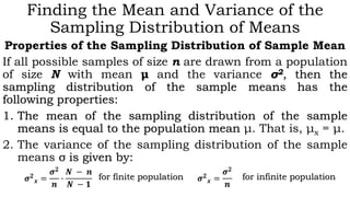 Finding the Mean and Variance of the
Sampling Distribution of Means
Properties of the Sampling Distribution of Sample Mean
If all possible samples of size n are drawn from a population
of size N with mean μ and the variance σ2, then the
sampling distribution of the sample means has the
following properties:
1. The mean of the sampling distribution of the sample
means is equal to the population mean μ. That is, μx = μ.
2. The variance of the sampling distribution of the sample
means σ is given by:
𝝈 𝟐
𝒙 =
𝝈 𝟐
𝒏
𝝈 𝟐
𝒙 =
𝝈 𝟐
𝒏
∙
𝑵 − 𝒏
𝑵 − 𝟏
for finite population for infinite population
 