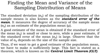 Finding the Mean and Variance of the
Sampling Distribution of Means
The standard deviation (σX) of the sampling distribution of the
sample means is also known as the standard error of the
mean. It measures the degree of accuracy of the sample mean
(σX) as an estimate of the population mean (μ).
A good estimate of the mean is obtained if the standard error of
the mean (σX) is small or close to zero, while a poor estimate, if
the standard error of the mean (σX) is large. Observe that the
value of σX depends on the size of the sample size.
Thus, if we want to get a good estimate of the population mean,
we have to make n sufficiently large. This fact is stated as a
theorem, which is known as the Central Limit Theorem (CLT).
 
