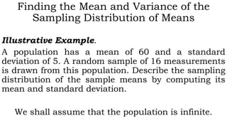 Finding the Mean and Variance of the
Sampling Distribution of Means
Illustrative Example.
A population has a mean of 60 and a standard
deviation of 5. A random sample of 16 measurements
is drawn from this population. Describe the sampling
distribution of the sample means by computing its
mean and standard deviation.
We shall assume that the population is infinite.
 