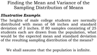 Finding the Mean and Variance of the
Sampling Distribution of Means
Illustrative Example.
The heights of male college students are normally
distributed with mean of 68 inches and standard
deviation of 3 inches. If 80 samples consisting of 25
students each are drawn from the population, what
would be the expected mean and standard deviation
of the resulting sampling distribution of the means?
We shall assume that the population is infinite.
 