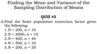 Finding the Mean and Variance of the
Sampling Distribution of Means
QUIZ #3
A.Find the finite population correction factor given
the following:
1.N = 200, n = 10
2.N = 2000, n = 10
3.N = 400, n = 40
4.N = 500, n = 10
5.N = 200, n = 20
 