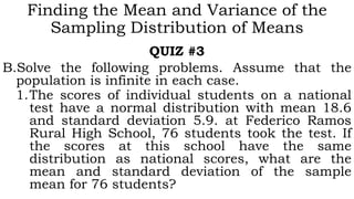 Finding the Mean and Variance of the
Sampling Distribution of Means
QUIZ #3
B.Solve the following problems. Assume that the
population is infinite in each case.
1.The scores of individual students on a national
test have a normal distribution with mean 18.6
and standard deviation 5.9. at Federico Ramos
Rural High School, 76 students took the test. If
the scores at this school have the same
distribution as national scores, what are the
mean and standard deviation of the sample
mean for 76 students?
 