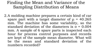 Finding the Mean and Variance of the
Sampling Distribution of Means
2.A molding machine prepares a certain kind of car
spare part with a target diameter of μ = 40.265
mm. The machine has some variability, so the
standard deviation of the diameters is σ = 0.004
mm. A sample of 6 spare parts is inspected each
hour for process control purposes and records
are kept of the sample mean diameter. What will
be the mean and standard deviation of the
numbers recorded?
 