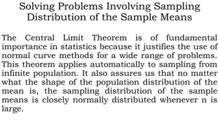 Solving Problems Involving Sampling
Distribution of the Sample Means
The Central Limit Theorem is of fundamental
importance in statistics because it justifies the use of
normal curve methods for a wide range of problems.
This theorem applies automatically to sampling from
infinite population. It also assures us that no matter
what the shape of the population distribution of the
mean is, the sampling distribution of the sample
means is closely normally distributed whenever n is
large.
 