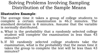Solving Problems Involving Sampling
Distribution of the Sample Means
Illustrative Example:
The average time it takes a group of college students to
complete a certain examination is 46.2 minutes. The
standard deviation is 8 minutes. Assume that the variable
is normally distributed.
a. What is the probability that a randomly selected college
student will complete the examination in less than 43
minutes?
b. If 50 randomly selected college students take the
examination, what is the probability that the mean time it
takes the group to complete the test will be less than 43
minutes?
 