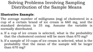 Solving Problems Involving Sampling
Distribution of the Sample Means
Illustrative Example:
The average number of milligrams (mg) of cholesterol in a
cup of a certain brand of ice cream is 660 mg, and the
standard deviation is 35 mg. Assume the variable is
normally distributed.
a. If a cup of ice cream is selected, what is the probability
that the cholesterol content will be more than 670 mg?
b. If a sample of 10 cups of ice cream is selected, what is the
probability that the mean of the sample will be larger
than 670 mg?
 