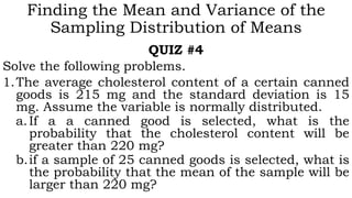 Finding the Mean and Variance of the
Sampling Distribution of Means
QUIZ #4
Solve the following problems.
1.The average cholesterol content of a certain canned
goods is 215 mg and the standard deviation is 15
mg. Assume the variable is normally distributed.
a.If a a canned good is selected, what is the
probability that the cholesterol content will be
greater than 220 mg?
b.if a sample of 25 canned goods is selected, what is
the probability that the mean of the sample will be
larger than 220 mg?
 