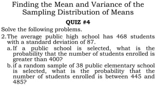 Finding the Mean and Variance of the
Sampling Distribution of Means
QUIZ #4
Solve the following problems.
2.The average public high school has 468 students
with a standard deviation of 87.
a.If a public school is selected, what is the
probability that the number of students enrolled is
greater than 400?
b.if a random sample of 38 public elementary school
is selected, what is the probability that the
number of students enrolled is between 445 and
485?
 