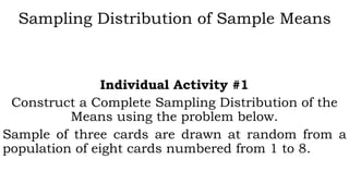 Sampling Distribution of Sample Means
Individual Activity #1
Construct a Complete Sampling Distribution of the
Means using the problem below.
Sample of three cards are drawn at random from a
population of eight cards numbered from 1 to 8.
 