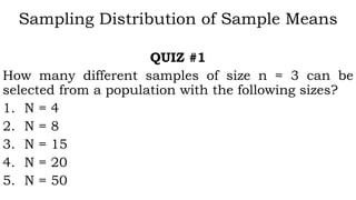 Sampling Distribution of Sample Means
QUIZ #1
How many different samples of size n = 3 can be
selected from a population with the following sizes?
1. N = 4
2. N = 8
3. N = 15
4. N = 20
5. N = 50
 
