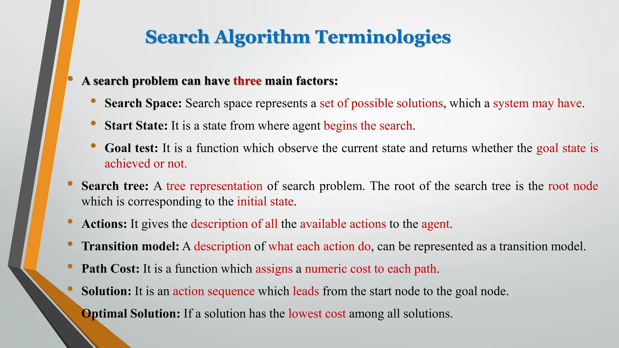 Search Algorithm Terminologies
• A search problem can have three main factors:
• Search Space: Search space represents a set of possible solutions, which a system may have.
• Start State: It is a state from where agent begins the search.
• Goal test: It is a function which observe the current state and returns whether the goal state is
achieved or not.
• Search tree: A tree representation of search problem. The root of the search tree is the root node
which is corresponding to the initial state.
• Actions: It gives the description of all the available actions to the agent.
• Transition model: A description of what each action do, can be represented as a transition model.
• Path Cost: It is a function which assigns a numeric cost to each path.
• Solution: It is an action sequence which leads from the start node to the goal node.
• Optimal Solution: If a solution has the lowest cost among all solutions.
 