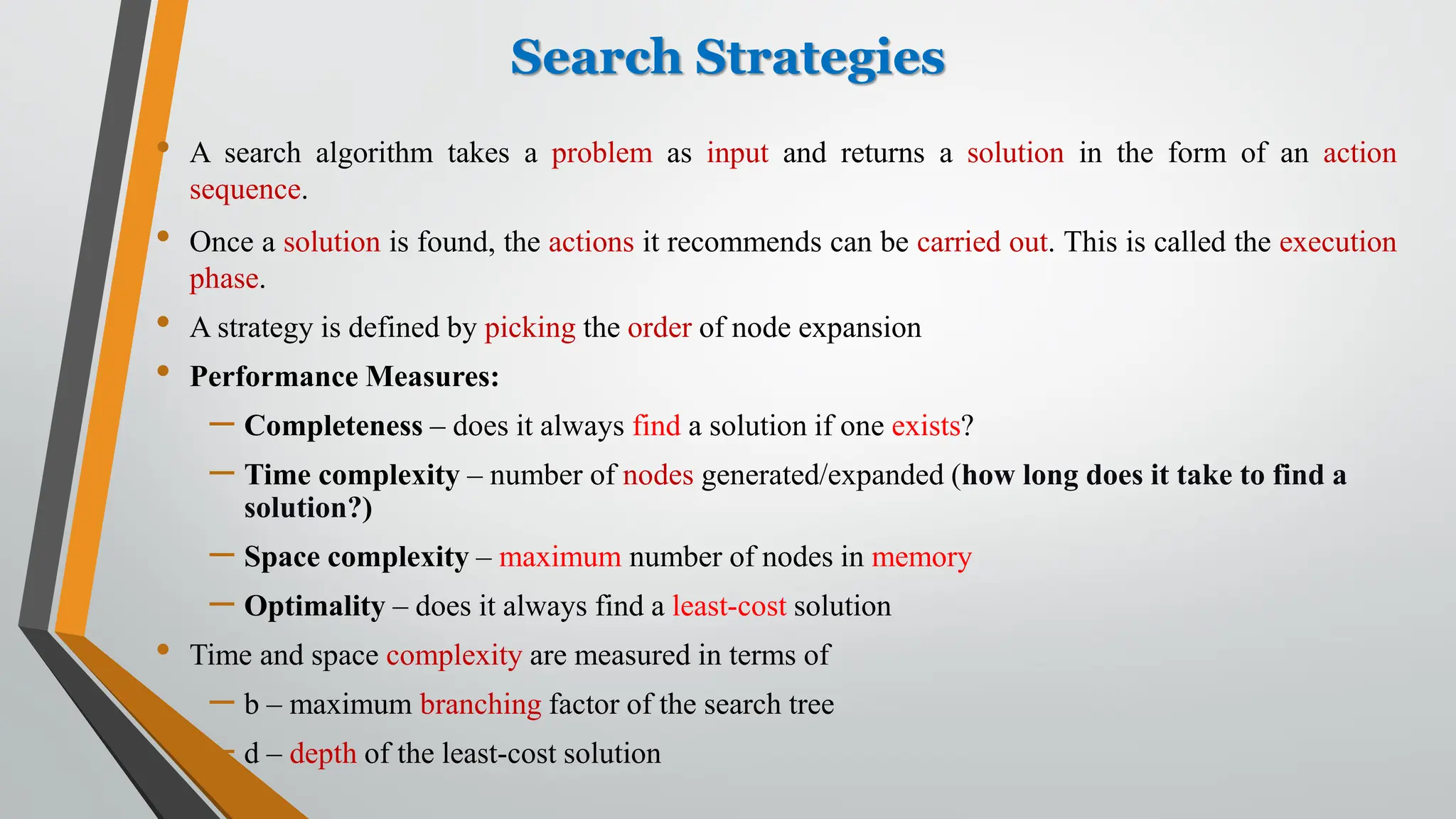 Search Strategies
• A search algorithm takes a problem as input and returns a solution in the form of an action
sequence.
• Once a solution is found, the actions it recommends can be carried out. This is called the execution
phase.
• A strategy is defined by picking the order of node expansion
• Performance Measures:
– Completeness – does it always find a solution if one exists?
– Time complexity – number of nodes generated/expanded (how long does it take to find a
solution?)
– Space complexity – maximum number of nodes in memory
– Optimality – does it always find a least-cost solution
• Time and space complexity are measured in terms of
– b – maximum branching factor of the search tree
– d – depth of the least-cost solution
 