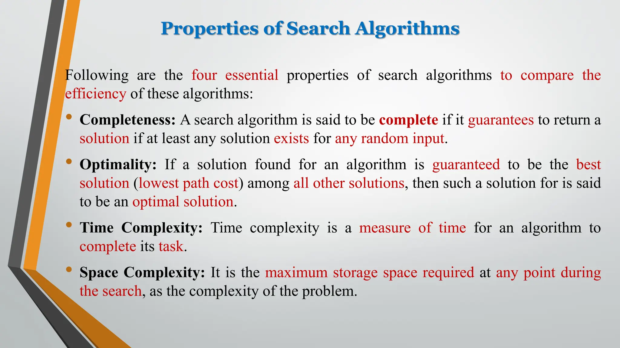 Properties of Search Algorithms
Following are the four essential properties of search algorithms to compare the
efficiency of these algorithms:
• Completeness: A search algorithm is said to be complete if it guarantees to return a
solution if at least any solution exists for any random input.
• Optimality: If a solution found for an algorithm is guaranteed to be the best
solution (lowest path cost) among all other solutions, then such a solution for is said
to be an optimal solution.
• Time Complexity: Time complexity is a measure of time for an algorithm to
complete its task.
• Space Complexity: It is the maximum storage space required at any point during
the search, as the complexity of the problem.
 