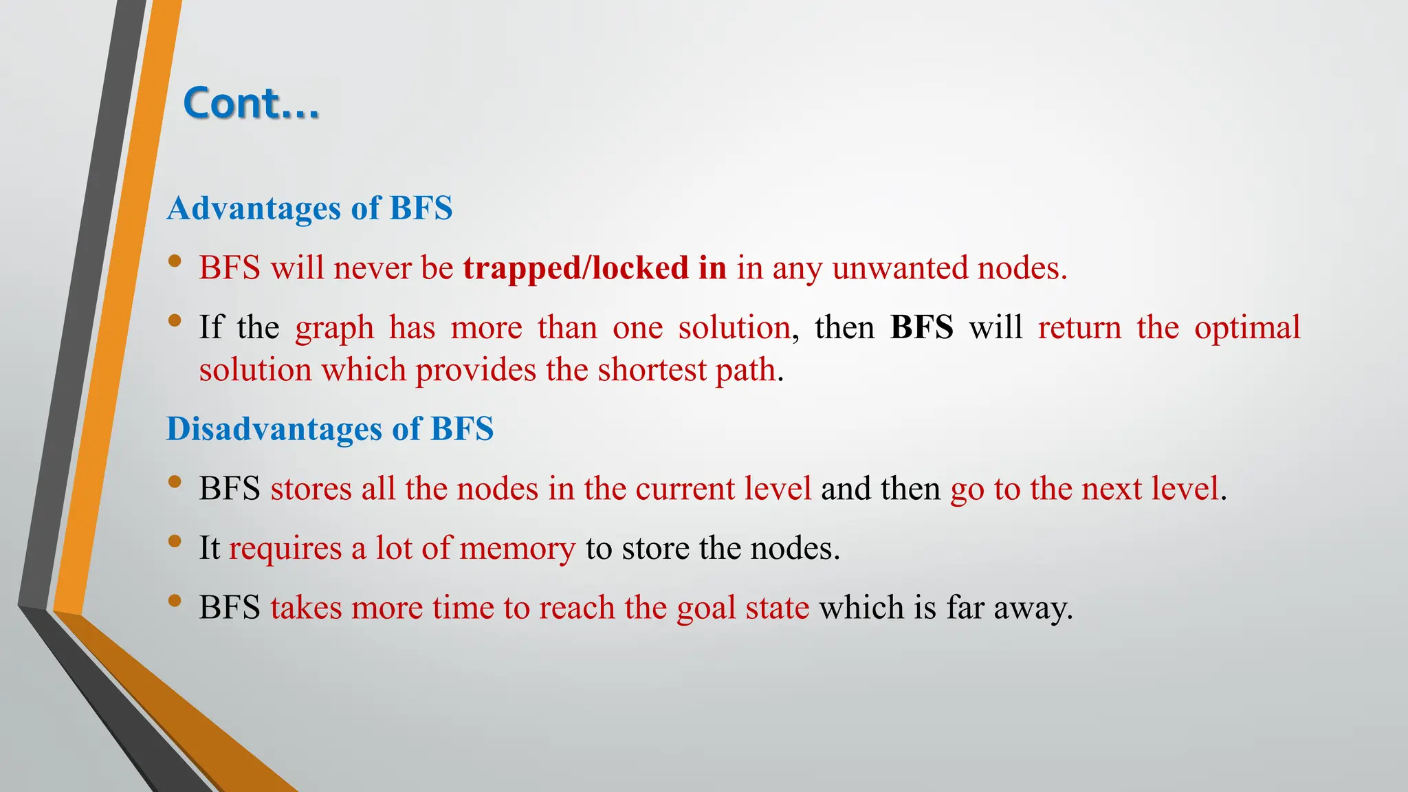 Advantages of BFS
• BFS will never be trapped/locked in in any unwanted nodes.
• If the graph has more than one solution, then BFS will return the optimal
solution which provides the shortest path.
Disadvantages of BFS
• BFS stores all the nodes in the current level and then go to the next level.
• It requires a lot of memory to store the nodes.
• BFS takes more time to reach the goal state which is far away.
Cont…
 