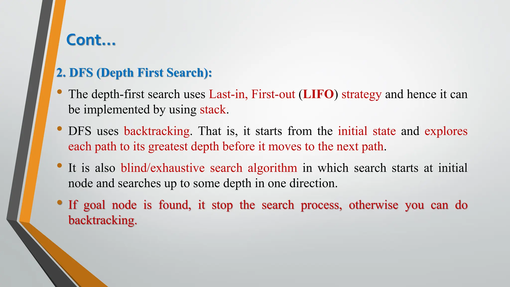 Cont…
2. DFS (Depth First Search):
• The depth-first search uses Last-in, First-out (LIFO) strategy and hence it can
be implemented by using stack.
• DFS uses backtracking. That is, it starts from the initial state and explores
each path to its greatest depth before it moves to the next path.
• It is also blind/exhaustive search algorithm in which search starts at initial
node and searches up to some depth in one direction.
• If goal node is found, it stop the search process, otherwise you can do
backtracking.
 