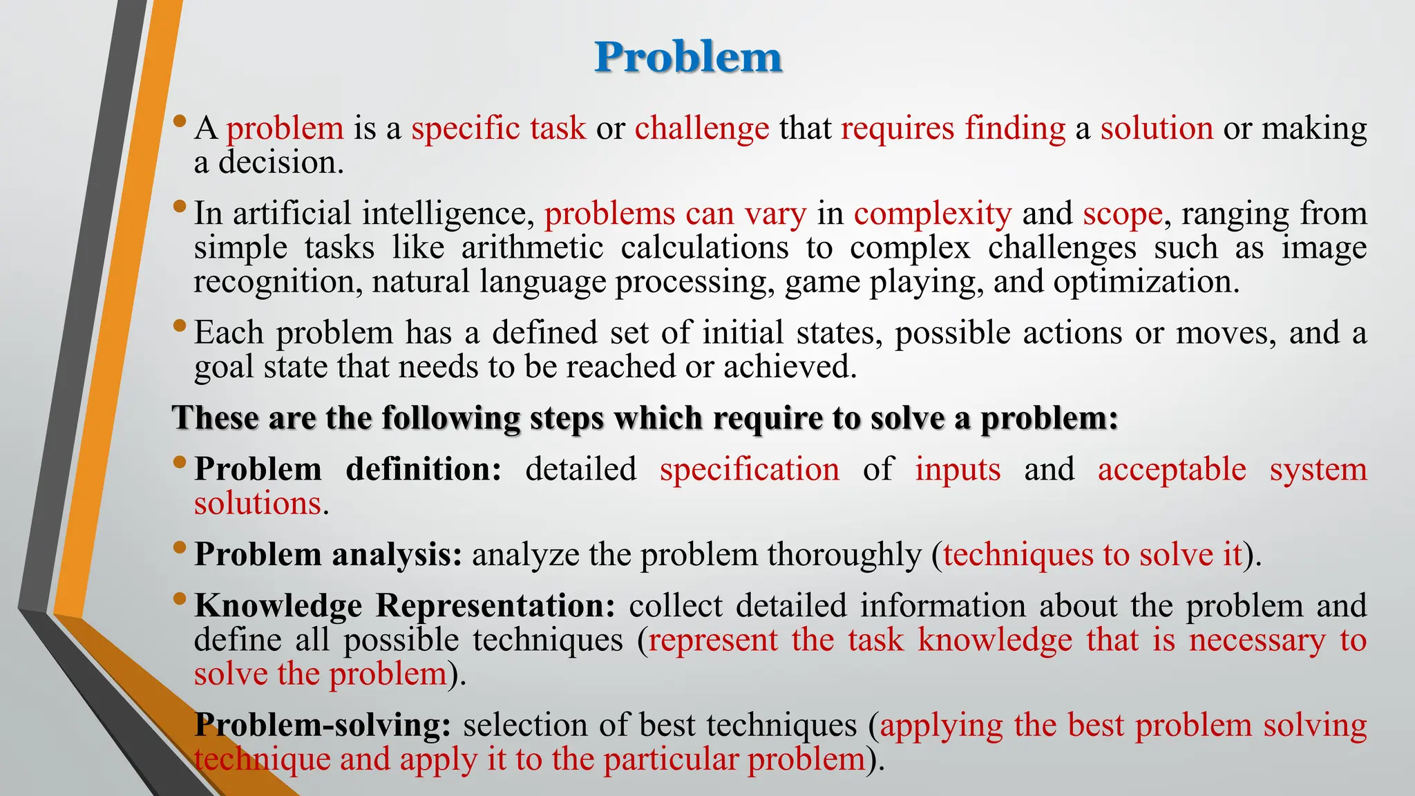 Problem
•A problem is a specific task or challenge that requires finding a solution or making
a decision.
•In artificial intelligence, problems can vary in complexity and scope, ranging from
simple tasks like arithmetic calculations to complex challenges such as image
recognition, natural language processing, game playing, and optimization.
•Each problem has a defined set of initial states, possible actions or moves, and a
goal state that needs to be reached or achieved.
These are the following steps which require to solve a problem:
•Problem definition: detailed specification of inputs and acceptable system
solutions.
•Problem analysis: analyze the problem thoroughly (techniques to solve it).
•Knowledge Representation: collect detailed information about the problem and
define all possible techniques (represent the task knowledge that is necessary to
solve the problem).
•Problem-solving: selection of best techniques (applying the best problem solving
technique and apply it to the particular problem).
 