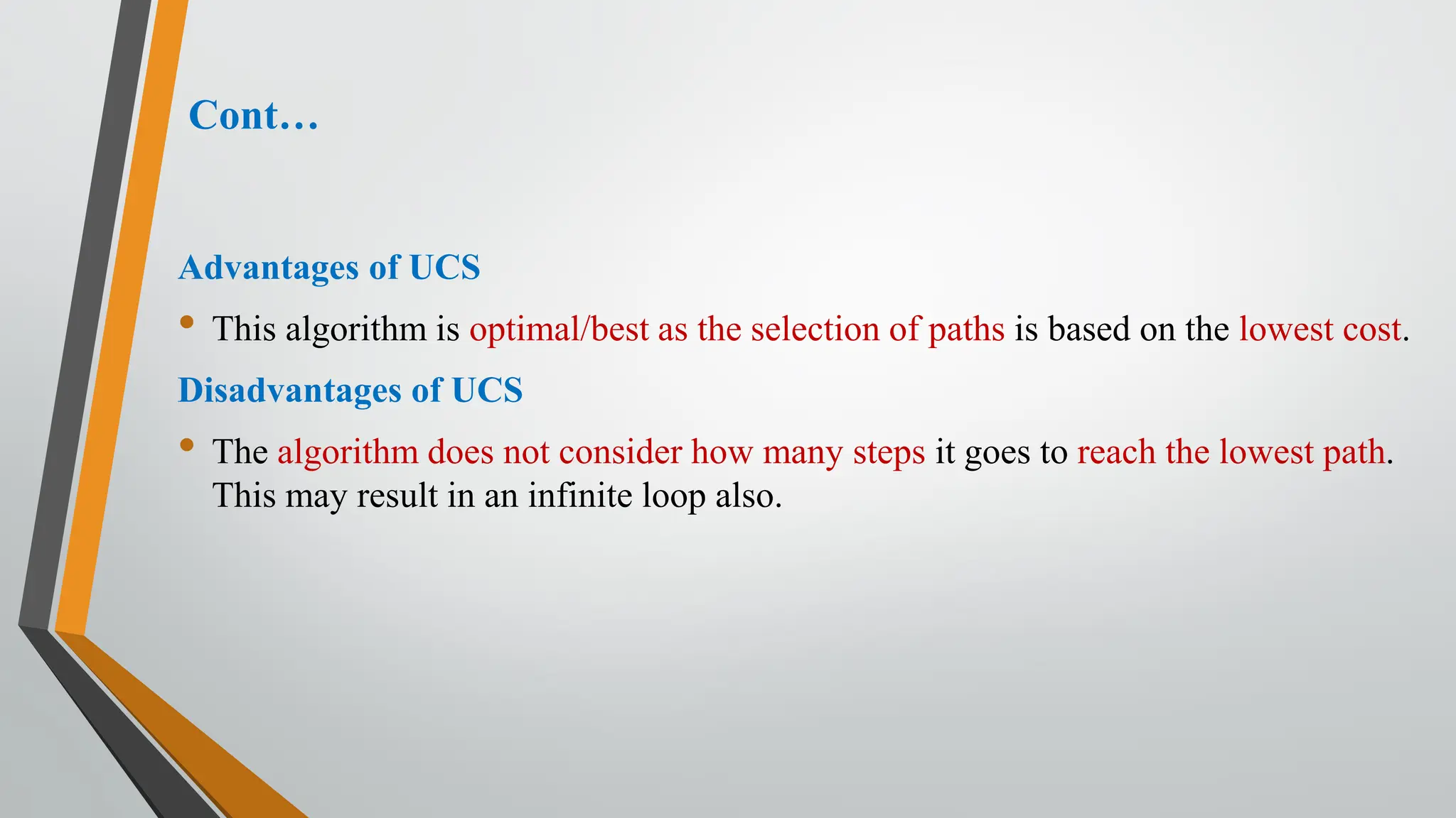Cont…
Advantages of UCS
• This algorithm is optimal/best as the selection of paths is based on the lowest cost.
Disadvantages of UCS
• The algorithm does not consider how many steps it goes to reach the lowest path.
This may result in an infinite loop also.
 