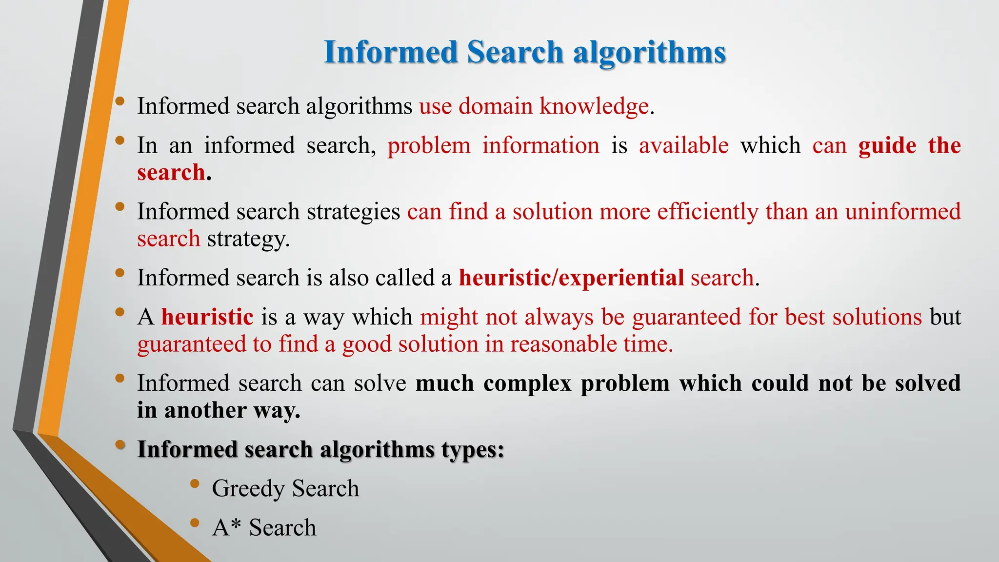 Informed Search algorithms
• Informed search algorithms use domain knowledge.
• In an informed search, problem information is available which can guide the
search.
• Informed search strategies can find a solution more efficiently than an uninformed
search strategy.
• Informed search is also called a heuristic/experiential search.
• A heuristic is a way which might not always be guaranteed for best solutions but
guaranteed to find a good solution in reasonable time.
• Informed search can solve much complex problem which could not be solved
in another way.
• Informed search algorithms types:
• Greedy Search
• A* Search
 