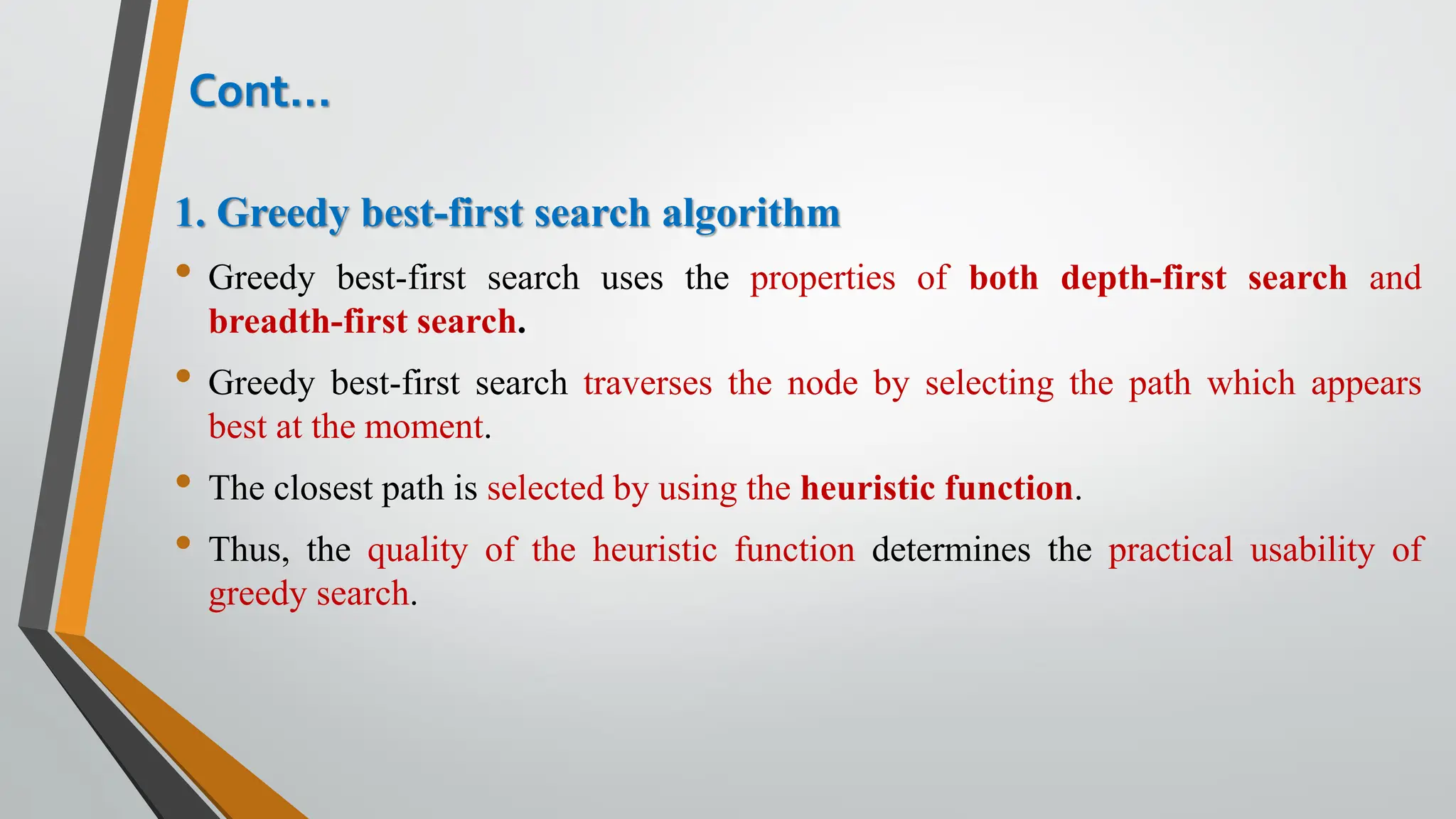 1. Greedy best-first search algorithm
• Greedy best-first search uses the properties of both depth-first search and
breadth-first search.
• Greedy best-first search traverses the node by selecting the path which appears
best at the moment.
• The closest path is selected by using the heuristic function.
• Thus, the quality of the heuristic function determines the practical usability of
greedy search.
Cont…
 