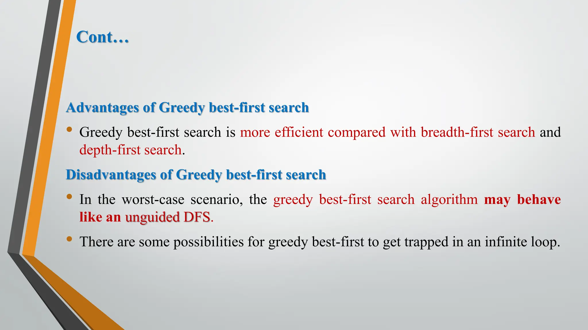 Cont…
Advantages of Greedy best-first search
• Greedy best-first search is more efficient compared with breadth-first search and
depth-first search.
Disadvantages of Greedy best-first search
• In the worst-case scenario, the greedy best-first search algorithm may behave
like an unguided DFS.
• There are some possibilities for greedy best-first to get trapped in an infinite loop.
 