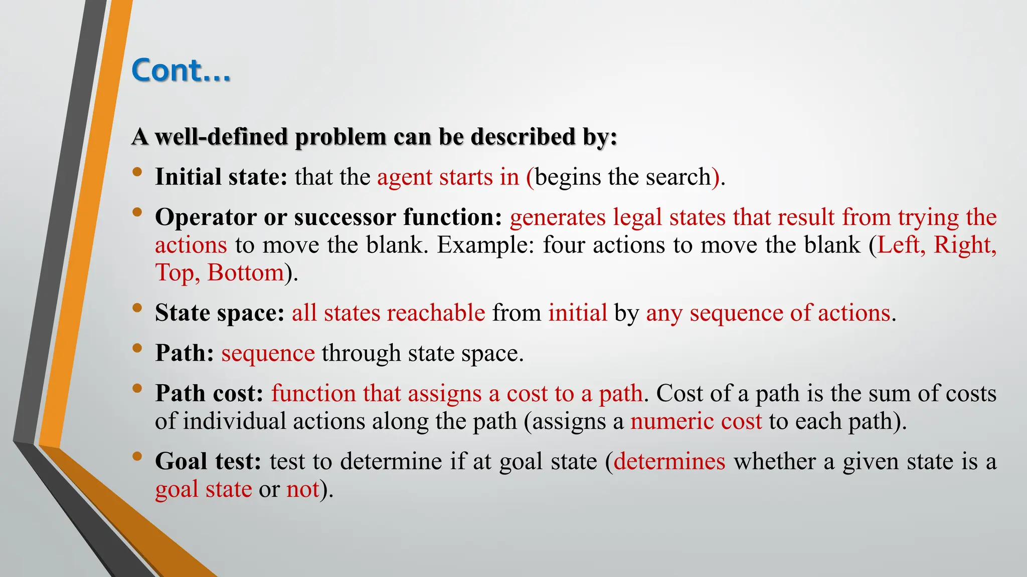 Cont…
A well-defined problem can be described by:
• Initial state: that the agent starts in (begins the search).
• Operator or successor function: generates legal states that result from trying the
actions to move the blank. Example: four actions to move the blank (Left, Right,
Top, Bottom).
• State space: all states reachable from initial by any sequence of actions.
• Path: sequence through state space.
• Path cost: function that assigns a cost to a path. Cost of a path is the sum of costs
of individual actions along the path (assigns a numeric cost to each path).
• Goal test: test to determine if at goal state (determines whether a given state is a
goal state or not).
 