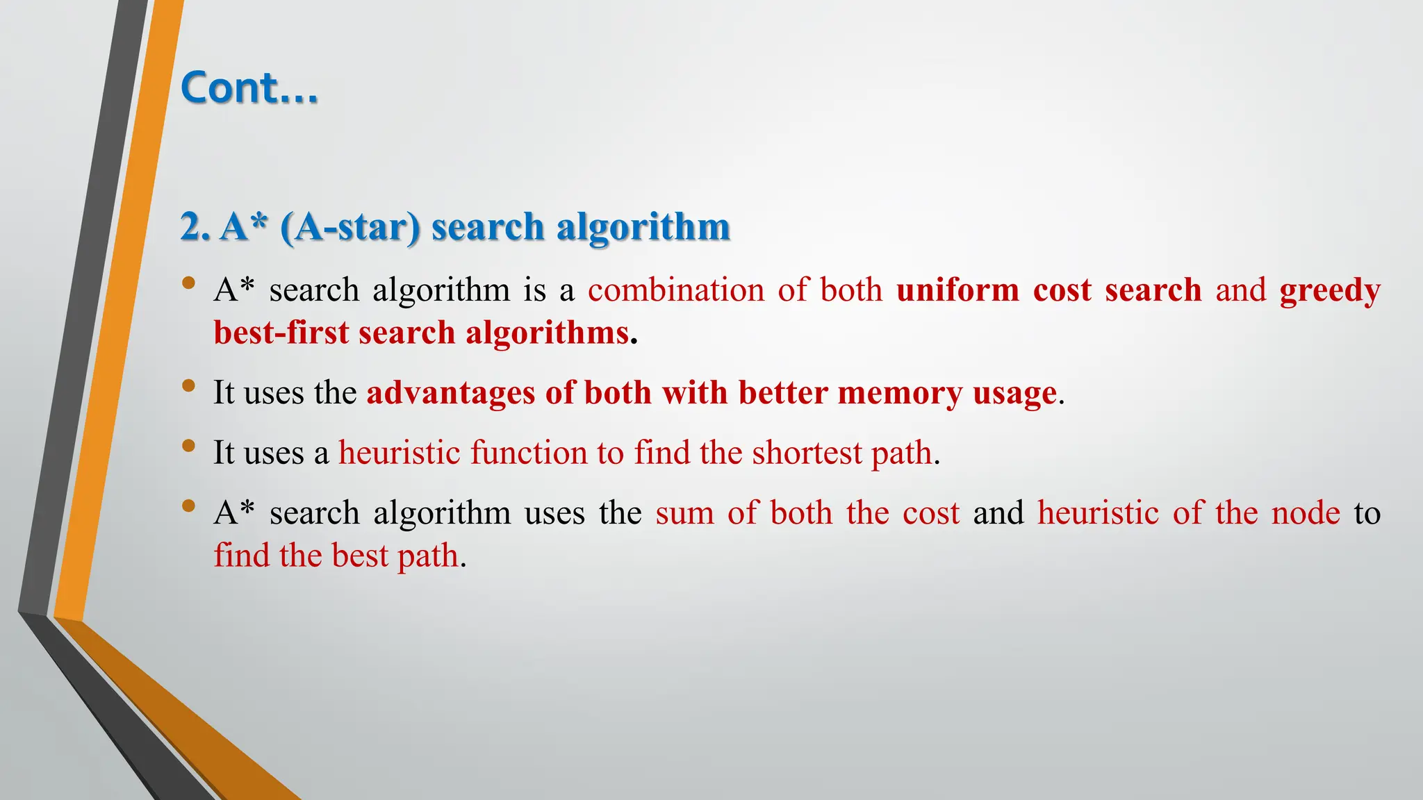Cont…
2. A* (A-star) search algorithm
• A* search algorithm is a combination of both uniform cost search and greedy
best-first search algorithms.
• It uses the advantages of both with better memory usage.
• It uses a heuristic function to find the shortest path.
• A* search algorithm uses the sum of both the cost and heuristic of the node to
find the best path.
 