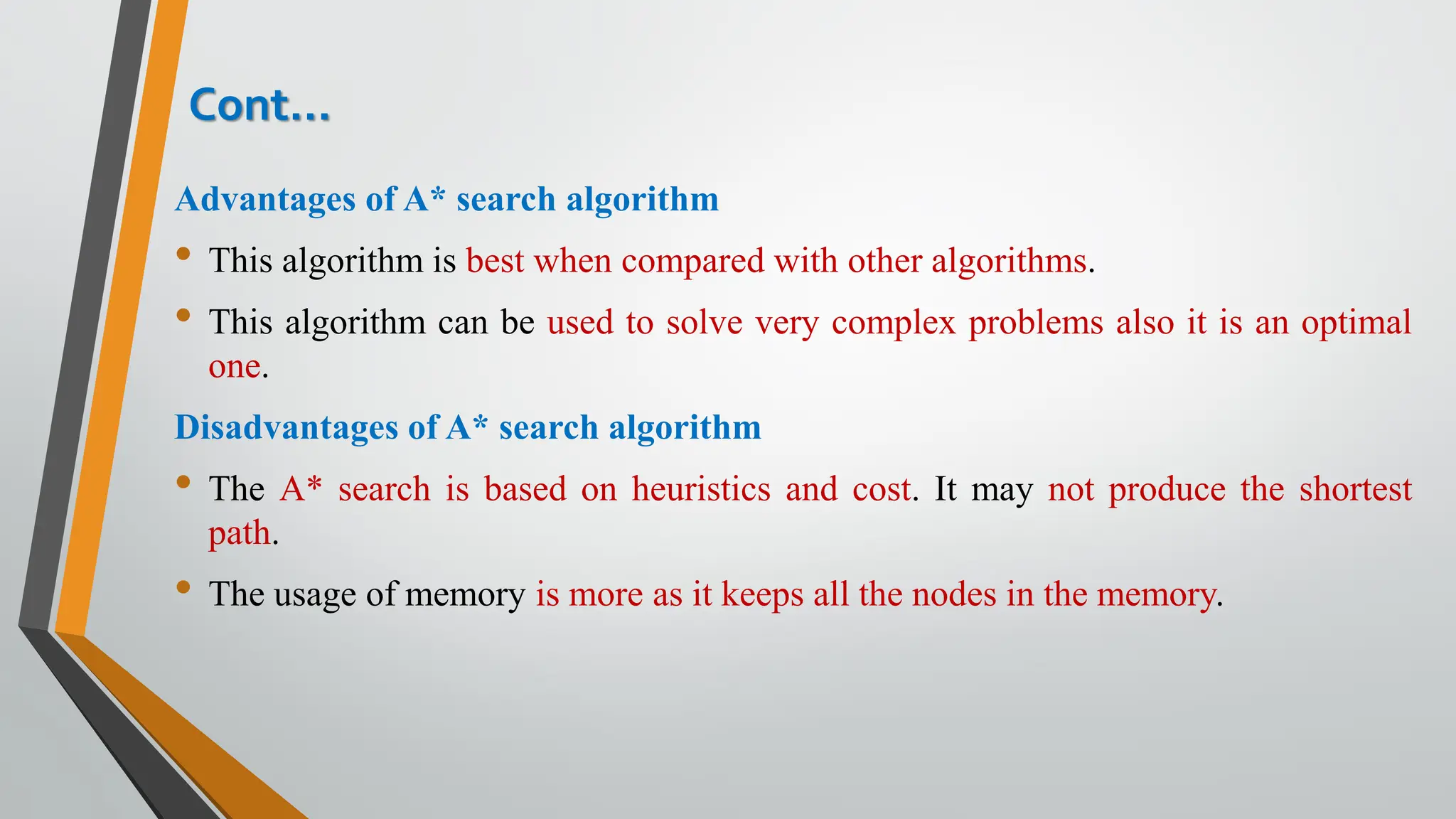 Cont…
Advantages of A* search algorithm
• This algorithm is best when compared with other algorithms.
• This algorithm can be used to solve very complex problems also it is an optimal
one.
Disadvantages of A* search algorithm
• The A* search is based on heuristics and cost. It may not produce the shortest
path.
• The usage of memory is more as it keeps all the nodes in the memory.
 