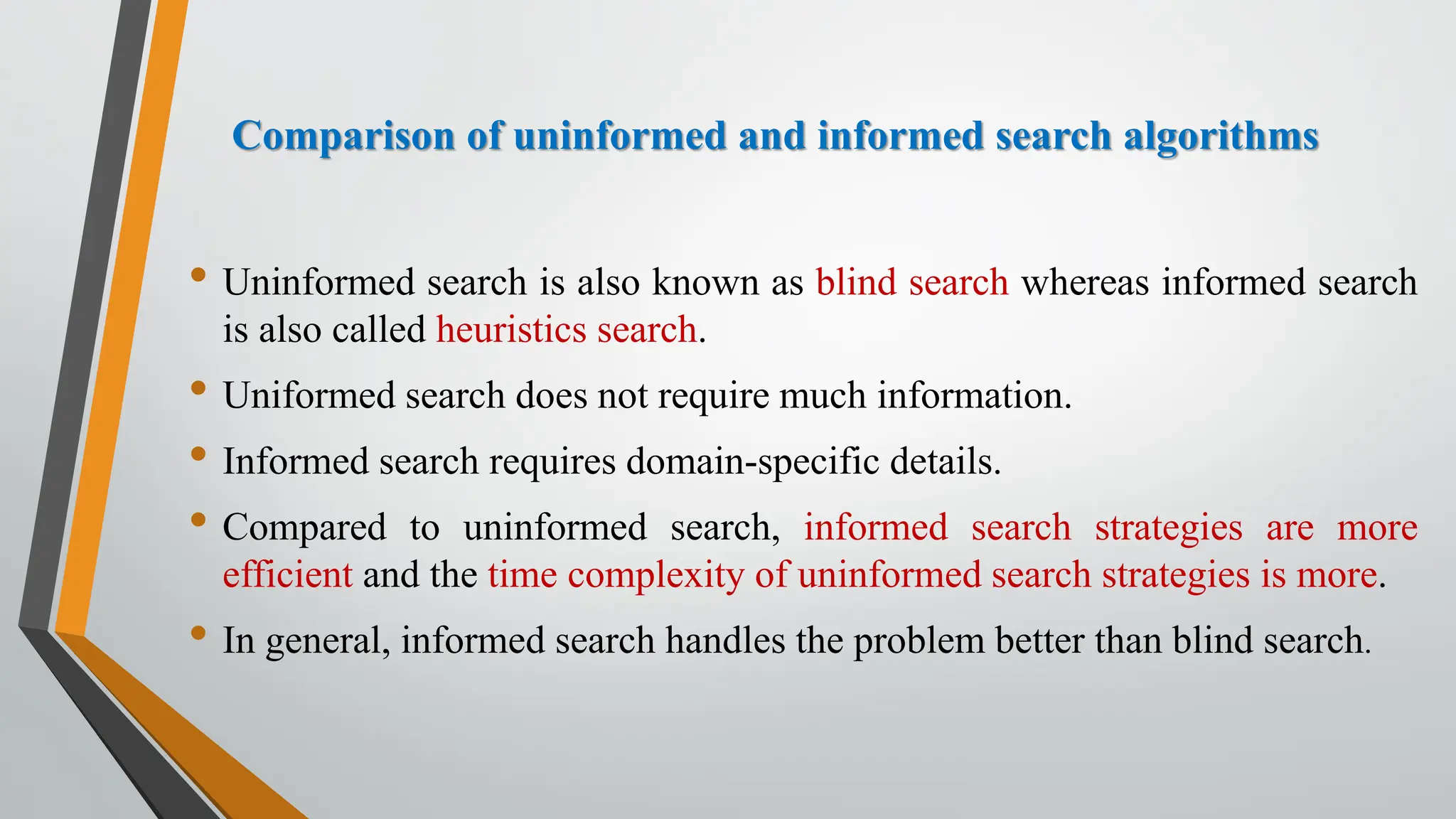 Comparison of uninformed and informed search algorithms
• Uninformed search is also known as blind search whereas informed search
is also called heuristics search.
• Uniformed search does not require much information.
• Informed search requires domain-specific details.
• Compared to uninformed search, informed search strategies are more
efficient and the time complexity of uninformed search strategies is more.
• In general, informed search handles the problem better than blind search.
 