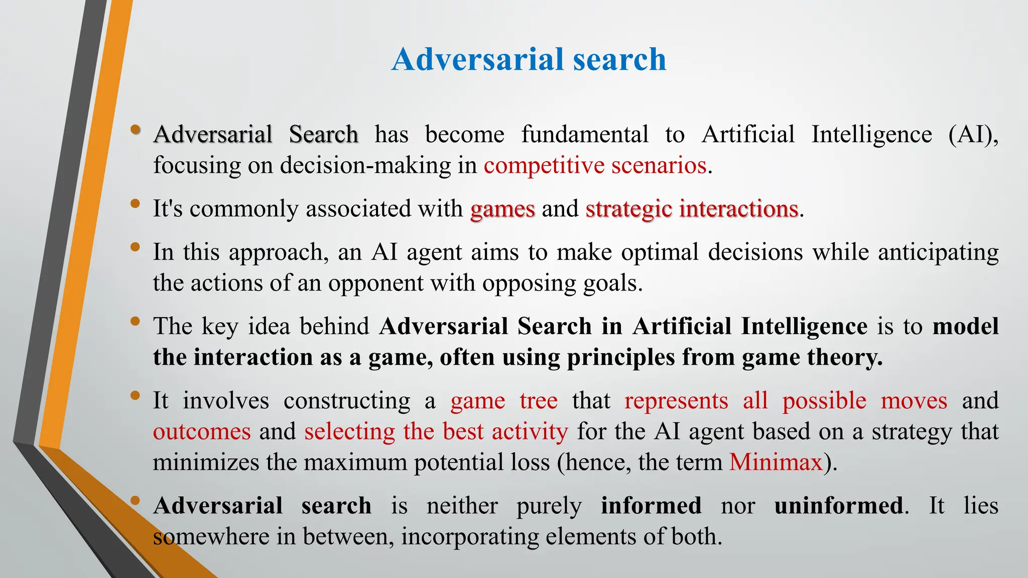 Adversarial search
• Adversarial Search has become fundamental to Artificial Intelligence (AI),
focusing on decision-making in competitive scenarios.
• It's commonly associated with games and strategic interactions.
• In this approach, an AI agent aims to make optimal decisions while anticipating
the actions of an opponent with opposing goals.
• The key idea behind Adversarial Search in Artificial Intelligence is to model
the interaction as a game, often using principles from game theory.
• It involves constructing a game tree that represents all possible moves and
outcomes and selecting the best activity for the AI agent based on a strategy that
minimizes the maximum potential loss (hence, the term Minimax).
• Adversarial search is neither purely informed nor uninformed. It lies
somewhere in between, incorporating elements of both.
 
