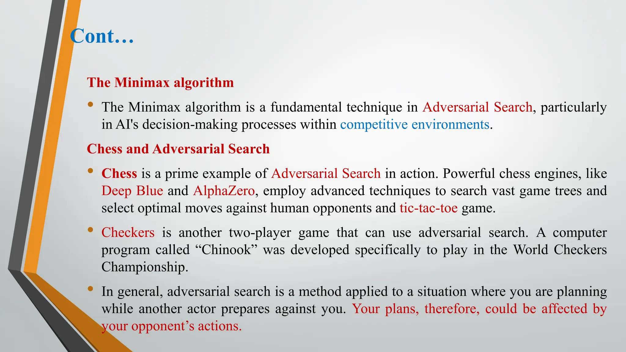 Cont…
The Minimax algorithm
• The Minimax algorithm is a fundamental technique in Adversarial Search, particularly
in AI's decision-making processes within competitive environments.
Chess and Adversarial Search
• Chess is a prime example of Adversarial Search in action. Powerful chess engines, like
Deep Blue and AlphaZero, employ advanced techniques to search vast game trees and
select optimal moves against human opponents and tic-tac-toe game.
• Checkers is another two-player game that can use adversarial search. A computer
program called “Chinook” was developed specifically to play in the World Checkers
Championship.
• In general, adversarial search is a method applied to a situation where you are planning
while another actor prepares against you. Your plans, therefore, could be affected by
your opponent’s actions.
 