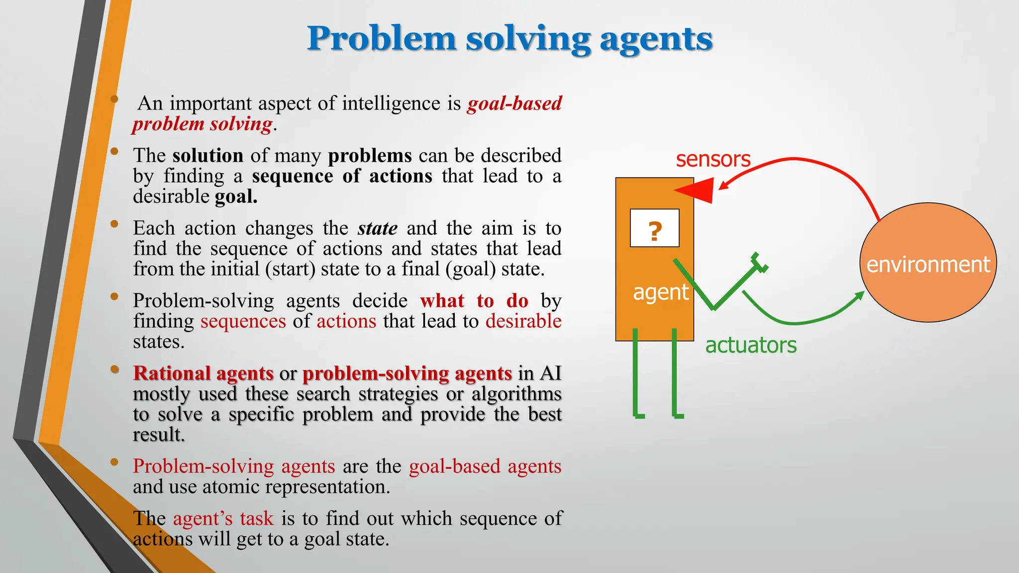 Problem solving agents
• An important aspect of intelligence is goal-based
problem solving.
• The solution of many problems can be described
by finding a sequence of actions that lead to a
desirable goal.
• Each action changes the state and the aim is to
find the sequence of actions and states that lead
from the initial (start) state to a final (goal) state.
• Problem-solving agents decide what to do by
finding sequences of actions that lead to desirable
states.
• Rational agents or problem-solving agents in AI
mostly used these search strategies or algorithms
to solve a specific problem and provide the best
result.
• Problem-solving agents are the goal-based agents
and use atomic representation.
• The agent’s task is to find out which sequence of
actions will get to a goal state.
environment
agent
?
sensors
actuators
 