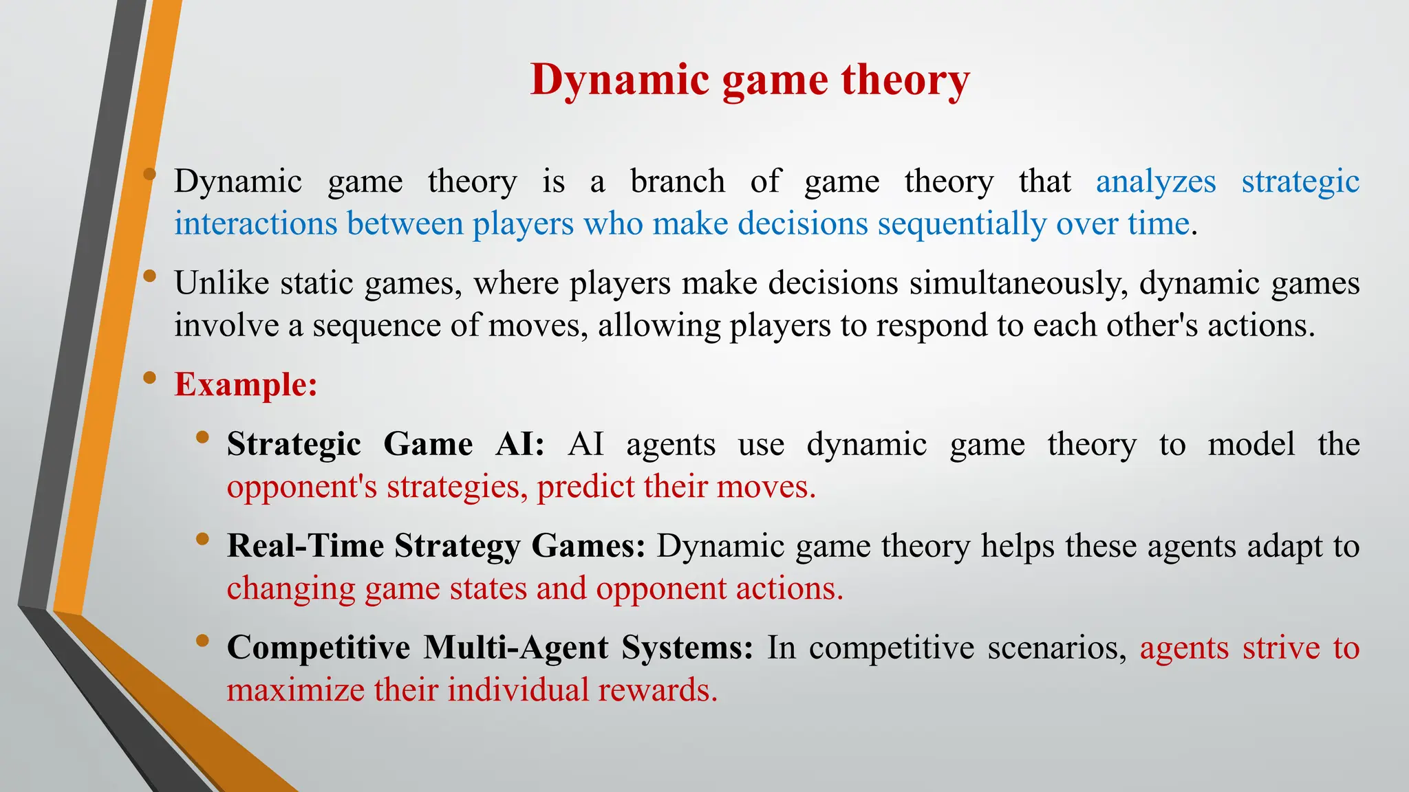Dynamic game theory
• Dynamic game theory is a branch of game theory that analyzes strategic
interactions between players who make decisions sequentially over time.
• Unlike static games, where players make decisions simultaneously, dynamic games
involve a sequence of moves, allowing players to respond to each other's actions.
• Example:
• Strategic Game AI: AI agents use dynamic game theory to model the
opponent's strategies, predict their moves.
• Real-Time Strategy Games: Dynamic game theory helps these agents adapt to
changing game states and opponent actions.
• Competitive Multi-Agent Systems: In competitive scenarios, agents strive to
maximize their individual rewards.
 