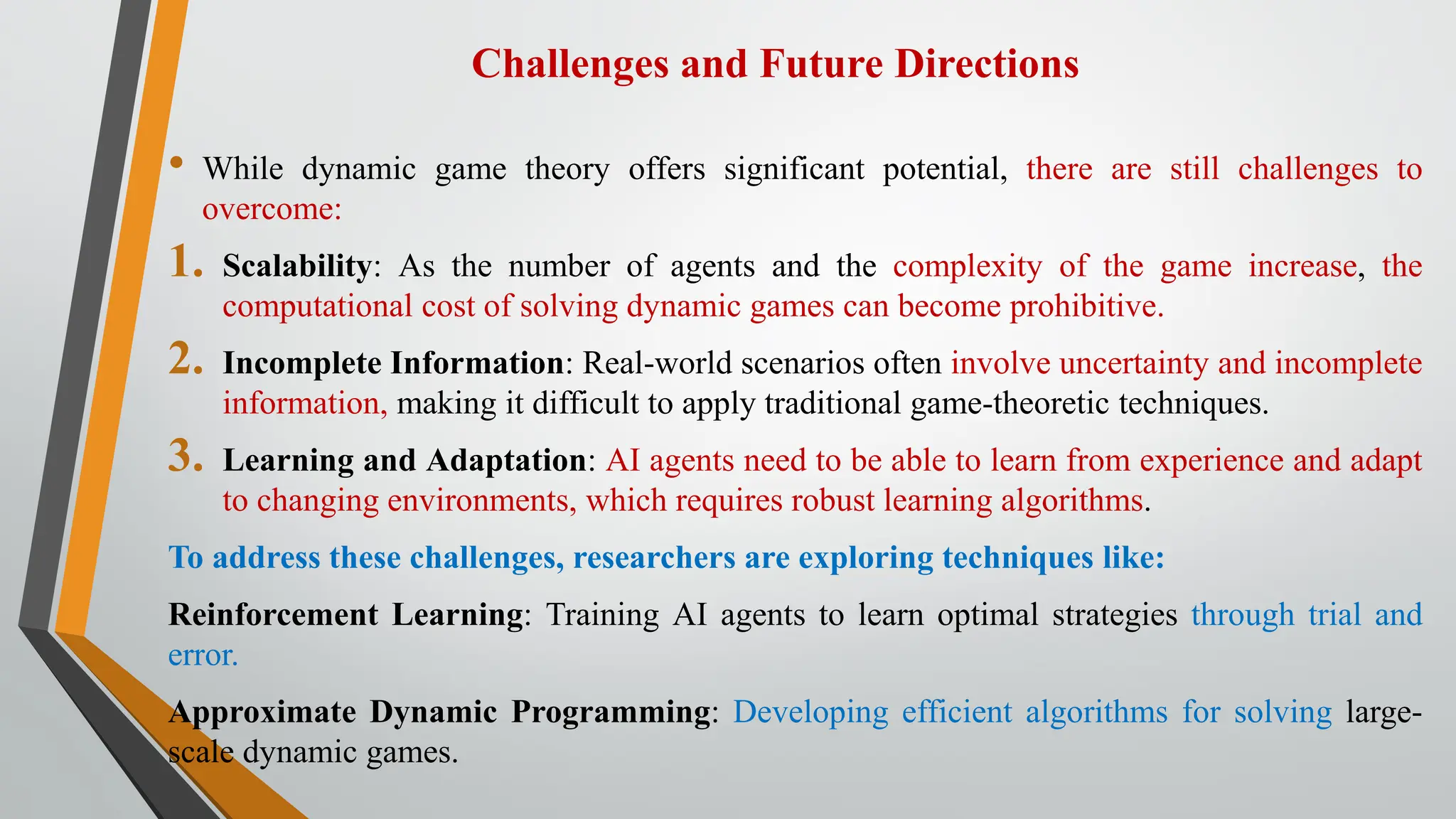 Challenges and Future Directions
• While dynamic game theory offers significant potential, there are still challenges to
overcome:
1. Scalability: As the number of agents and the complexity of the game increase, the
computational cost of solving dynamic games can become prohibitive.
2. Incomplete Information: Real-world scenarios often involve uncertainty and incomplete
information, making it difficult to apply traditional game-theoretic techniques.
3. Learning and Adaptation: AI agents need to be able to learn from experience and adapt
to changing environments, which requires robust learning algorithms.
To address these challenges, researchers are exploring techniques like:
Reinforcement Learning: Training AI agents to learn optimal strategies through trial and
error.
Approximate Dynamic Programming: Developing efficient algorithms for solving large-
scale dynamic games.
 