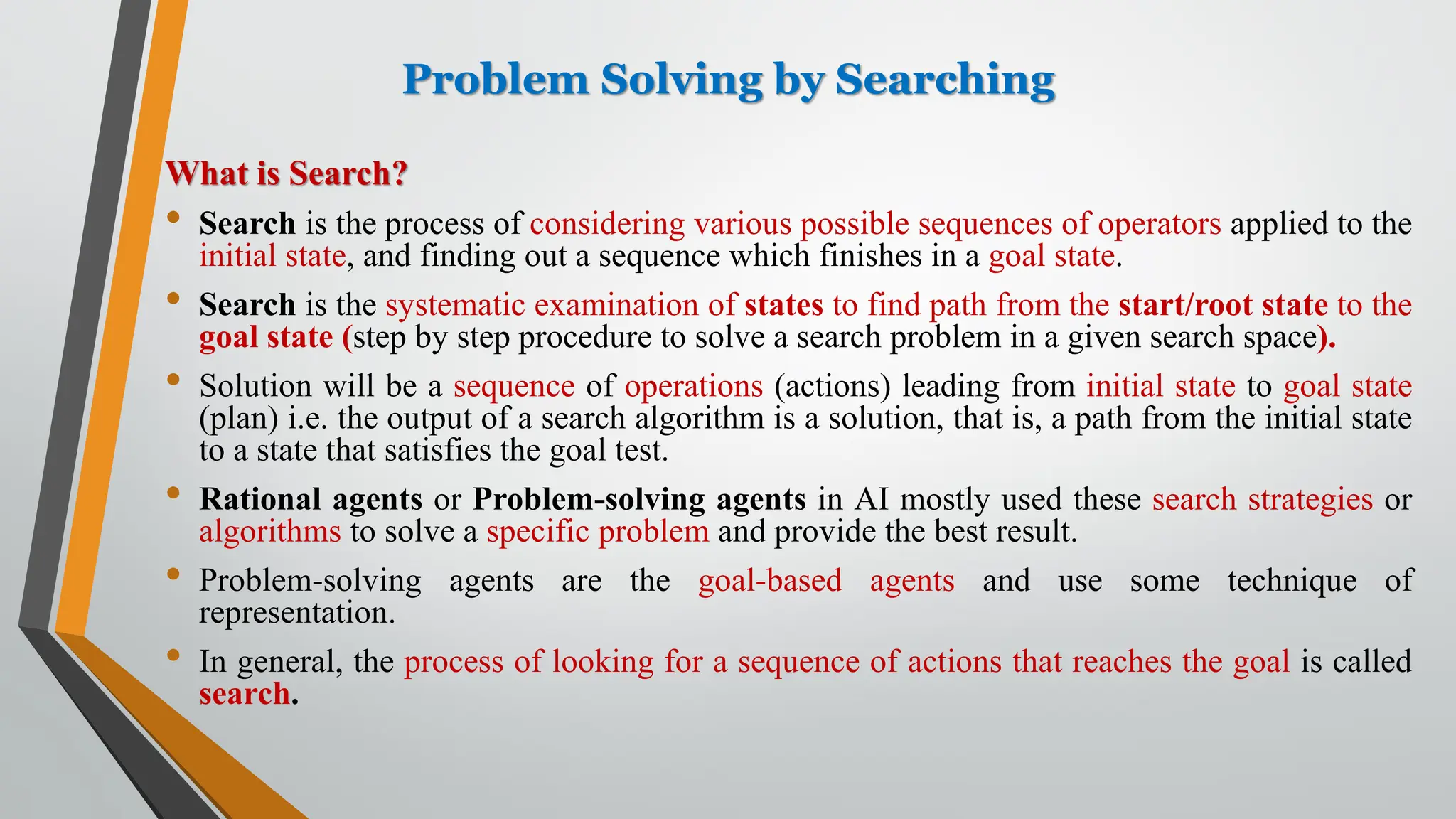 Problem Solving by Searching
What is Search?
• Search is the process of considering various possible sequences of operators applied to the
initial state, and finding out a sequence which finishes in a goal state.
• Search is the systematic examination of states to find path from the start/root state to the
goal state (step by step procedure to solve a search problem in a given search space).
• Solution will be a sequence of operations (actions) leading from initial state to goal state
(plan) i.e. the output of a search algorithm is a solution, that is, a path from the initial state
to a state that satisfies the goal test.
• Rational agents or Problem-solving agents in AI mostly used these search strategies or
algorithms to solve a specific problem and provide the best result.
• Problem-solving agents are the goal-based agents and use some technique of
representation.
• In general, the process of looking for a sequence of actions that reaches the goal is called
search.
 