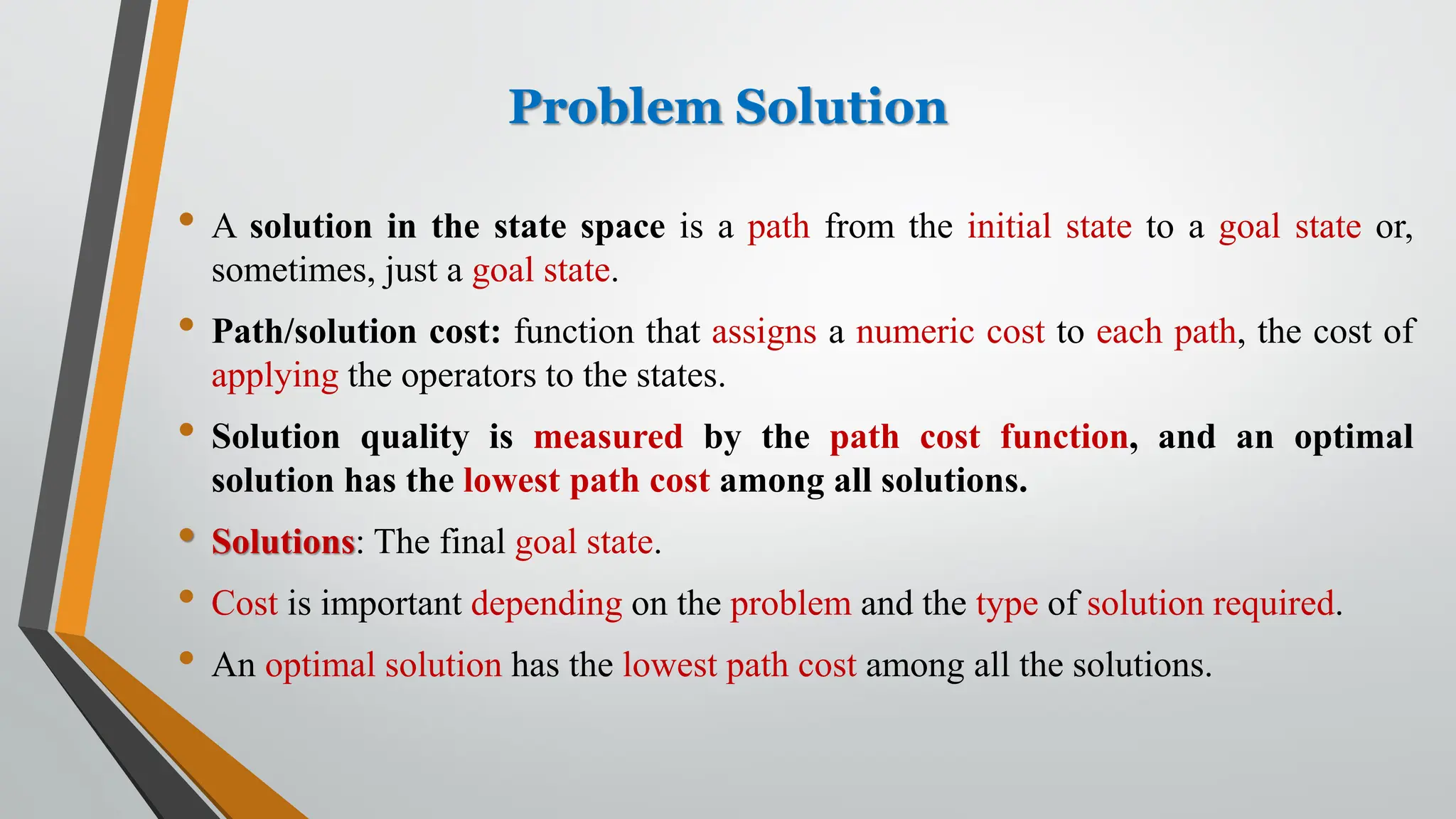 Problem Solution
• A solution in the state space is a path from the initial state to a goal state or,
sometimes, just a goal state.
• Path/solution cost: function that assigns a numeric cost to each path, the cost of
applying the operators to the states.
• Solution quality is measured by the path cost function, and an optimal
solution has the lowest path cost among all solutions.
• Solutions: The final goal state.
• Cost is important depending on the problem and the type of solution required.
• An optimal solution has the lowest path cost among all the solutions.
 