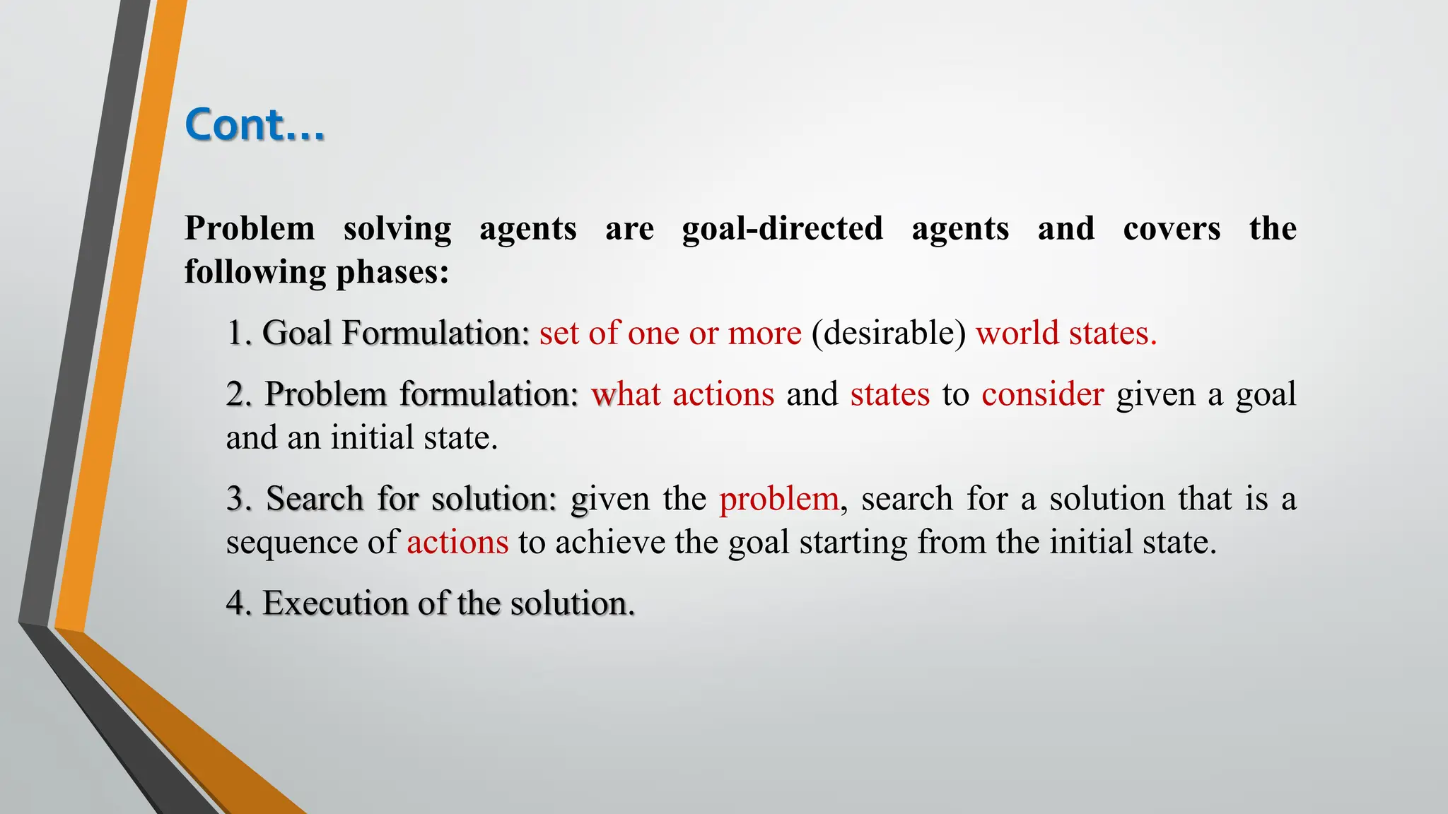 Cont…
Problem solving agents are goal-directed agents and covers the
following phases:
1. Goal Formulation: set of one or more (desirable) world states.
2. Problem formulation: what actions and states to consider given a goal
and an initial state.
3. Search for solution: given the problem, search for a solution that is a
sequence of actions to achieve the goal starting from the initial state.
4. Execution of the solution.
 