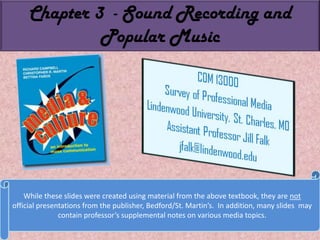 Chapter 3  - Sound Recording and Popular Music While these slides were created using material from the above textbook, they are not official presentations from the publisher, Bedford/St. Martin’s.  In addition, many slides  may contain professor’s supplemental notes on various media topics. 