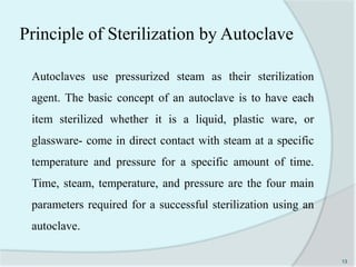 Principle of Sterilization by Autoclave
Autoclaves use pressurized steam as their sterilization
agent. The basic concept of an autoclave is to have each
item sterilized whether it is a liquid, plastic ware, or
glassware- come in direct contact with steam at a specific
temperature and pressure for a specific amount of time.
Time, steam, temperature, and pressure are the four main
parameters required for a successful sterilization using an
autoclave.
13
 