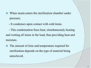  When steam enters the sterilization chamber under
pressure;
- It condenses upon contact with cold items.
- This condensation frees heat, simultaneously heating
and wetting all items in the load, thus providing heat and
moisture.
 The amount of time and temperature required for
sterilization depends on the type of material being
autoclaved.
14
 