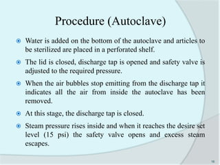 Procedure (Autoclave)
 Water is added on the bottom of the autoclave and articles to
be sterilized are placed in a perforated shelf.
 The lid is closed, discharge tap is opened and safety valve is
adjusted to the required pressure.
 When the air bubbles stop emitting from the discharge tap it
indicates all the air from inside the autoclave has been
removed.
 At this stage, the discharge tap is closed.
 Steam pressure rises inside and when it reaches the desire set
level (15 psi) the safety valve opens and excess steam
escapes.
16
 
