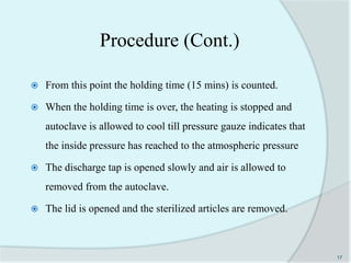 Procedure (Cont.)
 From this point the holding time (15 mins) is counted.
 When the holding time is over, the heating is stopped and
autoclave is allowed to cool till pressure gauze indicates that
the inside pressure has reached to the atmospheric pressure
 The discharge tap is opened slowly and air is allowed to
removed from the autoclave.
 The lid is opened and the sterilized articles are removed.
17
 