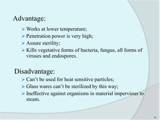 Advantage:
 Works at lower temperature;
 Penetration power is very high;
 Assure sterility;
 Kills vegetative forms of bacteria, fungus, all forms of
viruses and endospores.
Disadvantage:
 Can’t be used for heat sensitive particles;
 Glass wares can’t be sterilized by this way;
 Ineffective against organisms in material impervious to
steam.
18
 