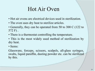 Hot Air Oven
• Hot air ovens are electrical devices used in sterilization.
• The oven uses dry heat to sterilize articles.
• Generally, they can be operated from 50 to 300 C (122 to
572 F) .
• There is a thermostat controlling the temperature.
• This is the most widely used method of sterilization by
dry heat.
• Items:
Glassware, forceps, scissors, scalpels, all-glass syringes,
swabs, liquid paraffin, dusting powder etc. can be sterilized
by this.
20
 