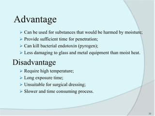 Advantage
 Can be used for substances that would be harmed by moisture;
 Provide sufficient time for penetration;
 Can kill bacterial endotoxin (pyrogen);
 Less damaging to glass and metal equipment than moist heat.
Disadvantage
 Require high temperature;
 Long exposure time;
 Unsuitable for surgical dressing;
 Slower and time consuming process.
22
 