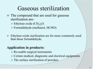 Gaseous sterilization
 The compound that are used for gaseous
sterilization are-
 Ethylene oxide (CH2)2O.
 Formaldehyde (methanol, HCHO).
 Ethylene oxide sterilization are for more commonly used
than those formaldehyde.
Application in products:
 Re-usable surgical instruments
 Certain medical, diagnostic and electrical equipments
 The surface sterilization of powders.
23
 