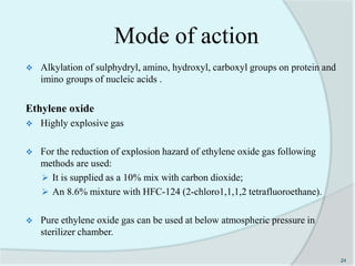 Mode of action
 Alkylation of sulphydryl, amino, hydroxyl, carboxyl groups on protein and
imino groups of nucleic acids .
Ethylene oxide
 Highly explosive gas
 For the reduction of explosion hazard of ethylene oxide gas following
methods are used:
 It is supplied as a 10% mix with carbon dioxide;
 An 8.6% mixture with HFC-124 (2-chloro1,1,1,2 tetrafluoroethane).
 Pure ethylene oxide gas can be used at below atmospheric pressure in
sterilizer chamber.
24
 