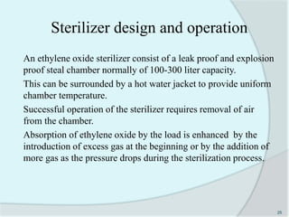 Sterilizer design and operation
An ethylene oxide sterilizer consist of a leak proof and explosion
proof steal chamber normally of 100-300 liter capacity.
This can be surrounded by a hot water jacket to provide uniform
chamber temperature.
Successful operation of the sterilizer requires removal of air
from the chamber.
Absorption of ethylene oxide by the load is enhanced by the
introduction of excess gas at the beginning or by the addition of
more gas as the pressure drops during the sterilization process.
25
 